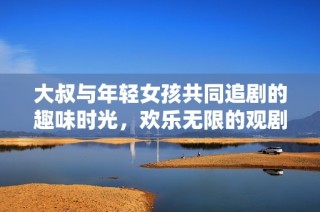 大叔与年轻女孩共同追剧的趣味时光，欢乐无限的观剧体验