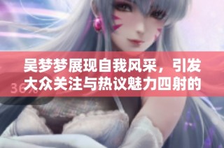 吴梦梦展现自我风采，引发大众关注与热议魅力四射的个性化表现