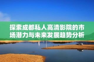 探索成都私人高清影院的市场潜力与未来发展趋势分析