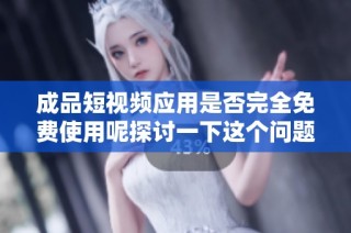 成品短视频应用是否完全免费使用呢探讨一下这个问题