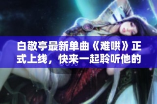白敬亭最新单曲《难哄》正式上线，快来一起聆听他的音乐魅力吧