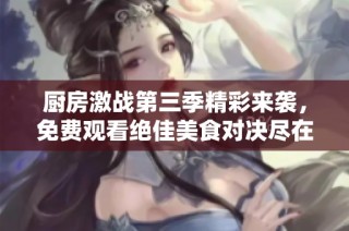 厨房激战第三季精彩来袭，免费观看绝佳美食对决尽在其中