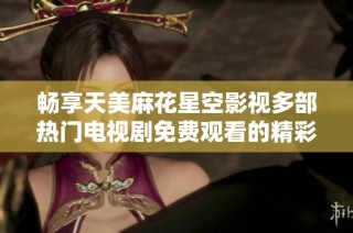 畅享天美麻花星空影视多部热门电视剧免费观看的精彩体验