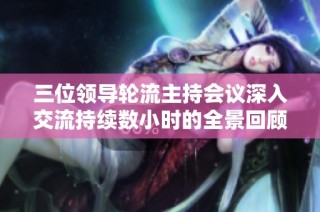 三位领导轮流主持会议深入交流持续数小时的全景回顾