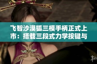 飞智沙漠狐三模手柄正式上市：搭载三段式力学按键与霍尔摇杆技术