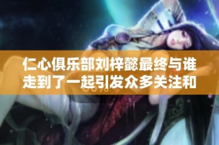 仁心俱乐部刘梓懿最终与谁走到了一起引发众多关注和讨论