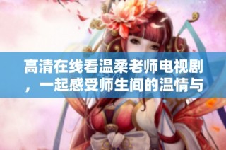 高清在线看温柔老师电视剧，一起感受师生间的温情与感动