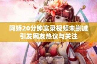 阿娇20分钟实录视频未删减引发网友热议与关注