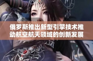 俄罗斯推出新型引擎技术推动航空航天领域的创新发展