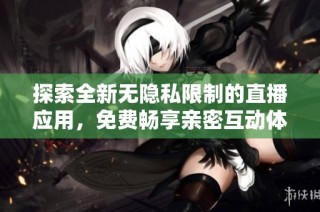 探索全新无隐私限制的直播应用，免费畅享亲密互动体验