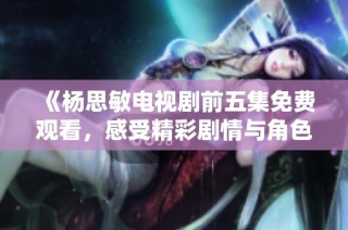 《杨思敏电视剧前五集免费观看，感受精彩剧情与角色魅力》