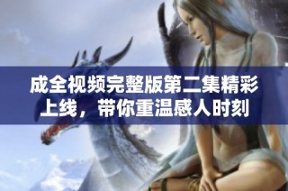 成全视频完整版第二集精彩上线，带你重温感人时刻