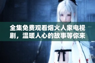 全集免费观看烟火人家电视剧，温暖人心的故事等你来追逐