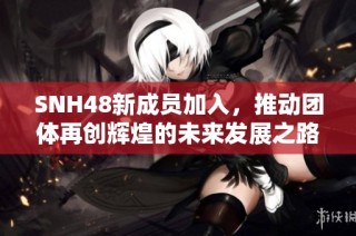 SNH48新成员加入，推动团体再创辉煌的未来发展之路