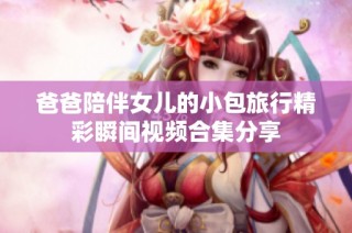 爸爸陪伴女儿的小包旅行精彩瞬间视频合集分享