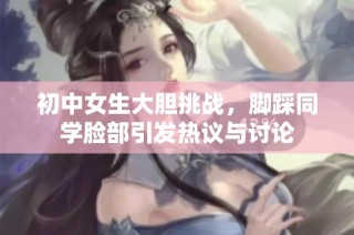 初中女生大胆挑战，脚踩同学脸部引发热议与讨论