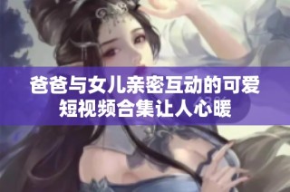 爸爸与女儿亲密互动的可爱短视频合集让人心暖