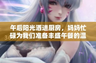 午后阳光洒进厨房，妈妈忙碌为我们准备丰盛午餐的温馨瞬间