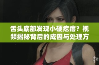 舌头底部发现小硬疙瘩？视频揭秘背后的成因与处理方法
