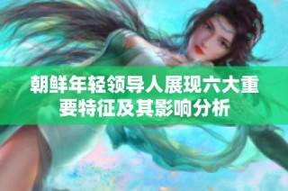 朝鲜年轻领导人展现六大重要特征及其影响分析