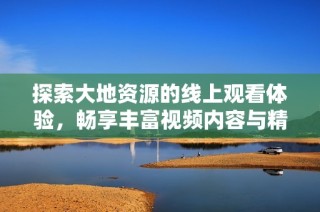 探索大地资源的线上观看体验，畅享丰富视频内容与精彩分析
