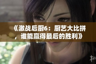 《激战后厨6：厨艺大比拼，谁能赢得最后的胜利》