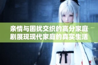 亲情与困扰交织的高分家庭剧展现现代家庭的真实生活面貌