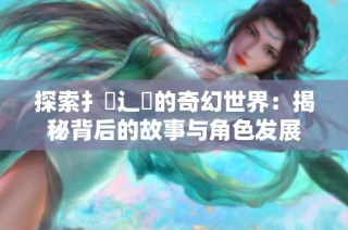 探索扌喿辶畐的奇幻世界：揭秘背后的故事与角色发展