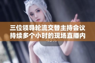 三位领导轮流交替主持会议持续多个小时的现场直播内容解析