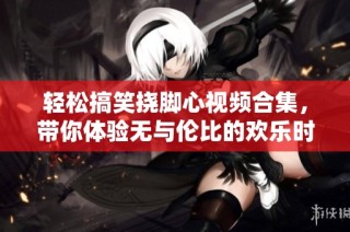 轻松搞笑挠脚心视频合集，带你体验无与伦比的欢乐时刻