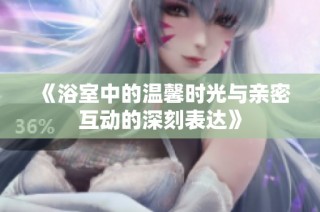 《浴室中的温馨时光与亲密互动的深刻表达》