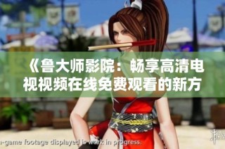 《鲁大师影院：畅享高清电视视频在线免费观看的新方式》