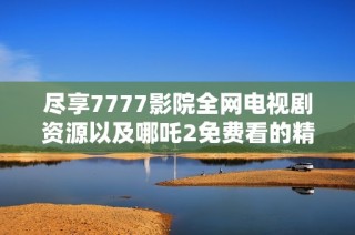 尽享7777影院全网电视剧资源以及哪吒2免费看的精彩内容