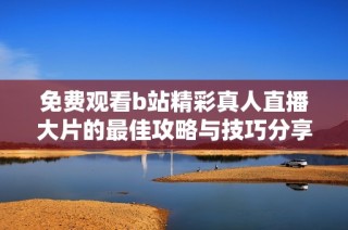 免费观看b站精彩真人直播大片的最佳攻略与技巧分享
