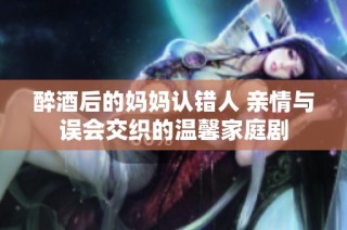 醉酒后的妈妈认错人 亲情与误会交织的温馨家庭剧