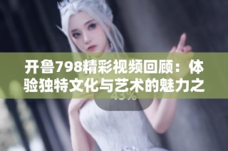 开鲁798精彩视频回顾：体验独特文化与艺术的魅力之旅