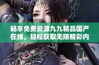 畅享免费资源九九精品国产在线，轻松获取无限精彩内容