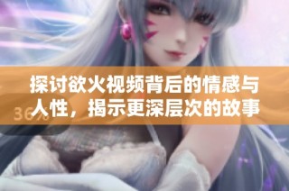 探讨欲火视频背后的情感与人性，揭示更深层次的故事体验