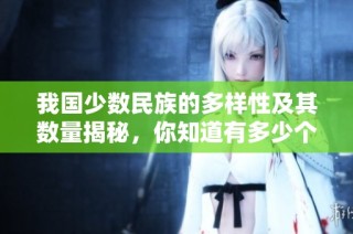 我国少数民族的多样性及其数量揭秘，你知道有多少个吗