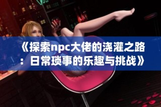 《探索npc大佬的浇灌之路：日常琐事的乐趣与挑战》