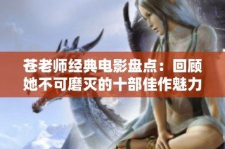 苍老师经典电影盘点：回顾她不可磨灭的十部佳作魅力与影响力展现