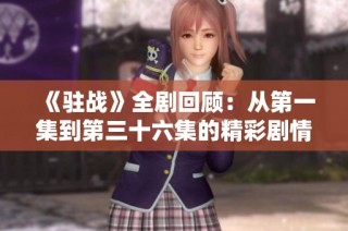 《驻战》全剧回顾：从第一集到第三十六集的精彩剧情与人物解析