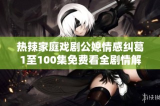 热辣家庭戏剧公媳情感纠葛1至100集免费看全剧情解析