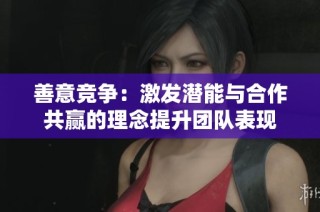 善意竞争：激发潜能与合作共赢的理念提升团队表现