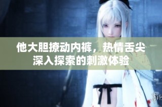 他大胆撩动内裤，热情舌尖深入探索的刺激体验