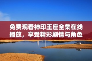 免费观看神印王座全集在线播放，享受精彩剧情与角色魅力