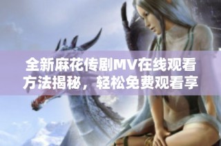全新麻花传剧MV在线观看方法揭秘，轻松免费观看享受精彩内容