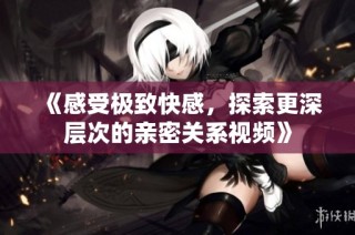 《感受极致快感，探索更深层次的亲密关系视频》