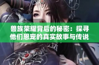 兽族荣耀背后的秘密：探寻他们恩宠的真实故事与传说
