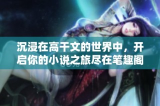 沉浸在高干文的世界中，开启你的小说之旅尽在笔趣阁